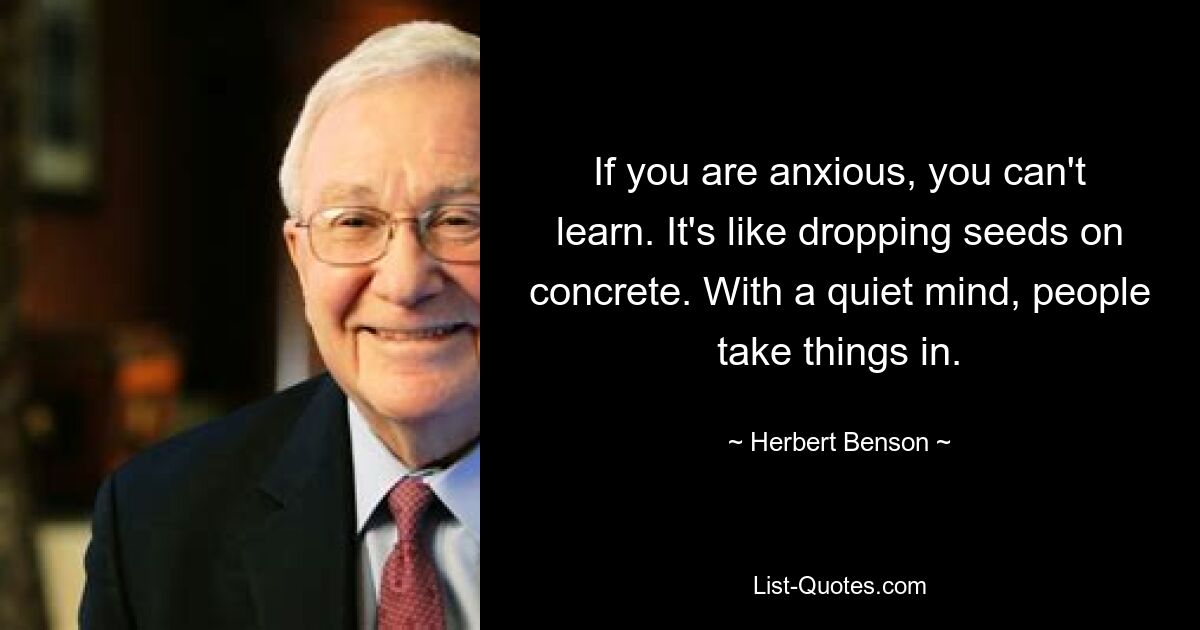 Wenn Sie Angst haben, können Sie nicht lernen. Es ist, als würde man Samen auf Beton fallen lassen. Mit einem ruhigen Geist nehmen die Menschen die Dinge auf. — © Herbert Benson