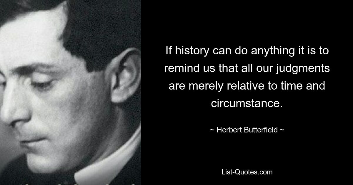 If history can do anything it is to remind us that all our judgments are merely relative to time and circumstance. — © Herbert Butterfield