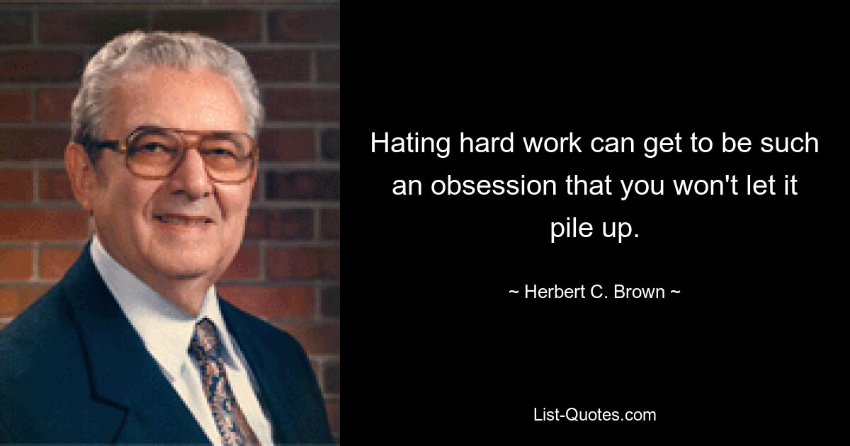 Hating hard work can get to be such an obsession that you won't let it pile up. — © Herbert C. Brown