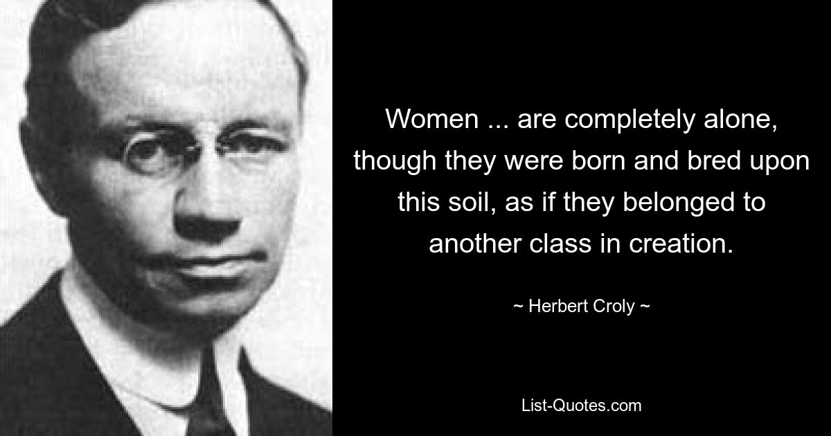 Women ... are completely alone, though they were born and bred upon this soil, as if they belonged to another class in creation. — © Herbert Croly