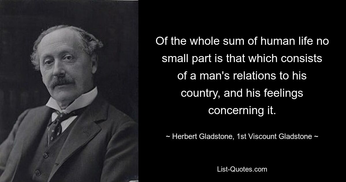 Von der Gesamtheit des menschlichen Lebens besteht kein geringer Teil aus den Beziehungen eines Menschen zu seinem Land und seinen Gefühlen ihm gegenüber. — © Herbert Gladstone, 1. Viscount Gladstone 