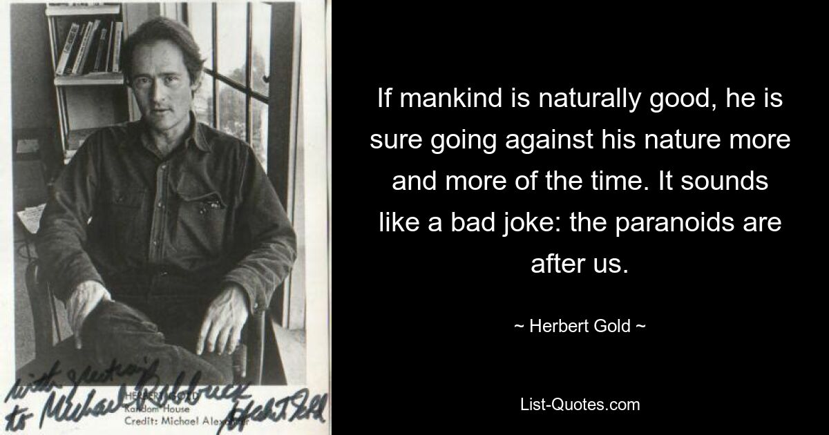 If mankind is naturally good, he is sure going against his nature more and more of the time. It sounds like a bad joke: the paranoids are after us. — © Herbert Gold