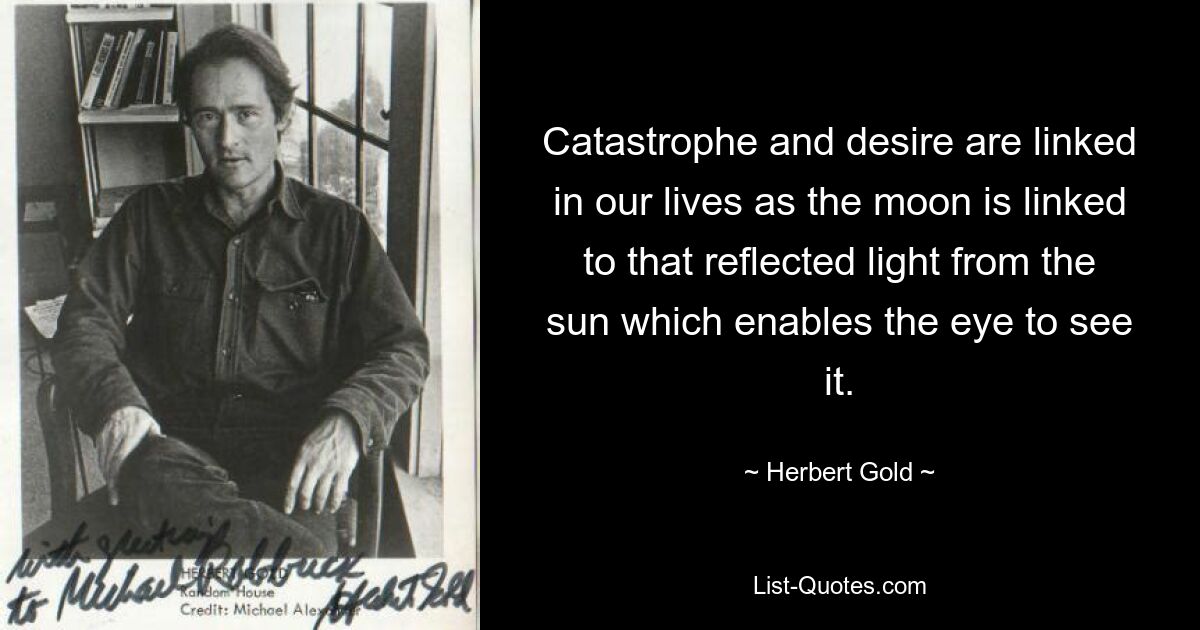 Catastrophe and desire are linked in our lives as the moon is linked to that reflected light from the sun which enables the eye to see it. — © Herbert Gold