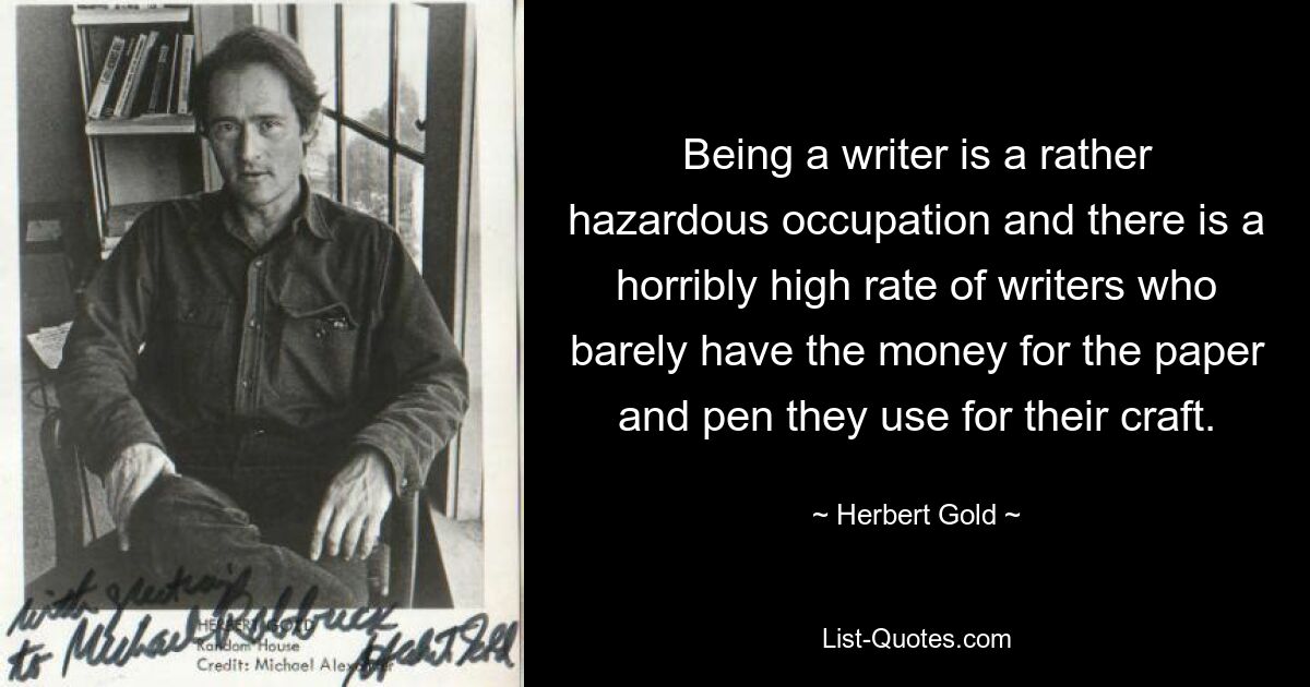 Schriftsteller zu sein ist ein ziemlich gefährlicher Beruf und es gibt erschreckend viele Schriftsteller, die kaum das Geld für das Papier und den Stift haben, die sie für ihr Handwerk verwenden. — © Herbert Gold 