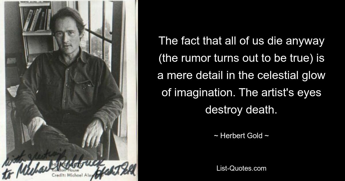 The fact that all of us die anyway (the rumor turns out to be true) is a mere detail in the celestial glow of imagination. The artist's eyes destroy death. — © Herbert Gold