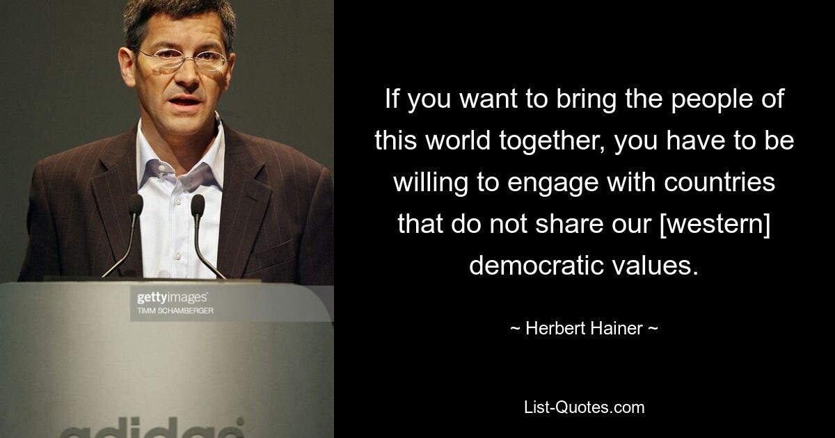 If you want to bring the people of this world together, you have to be willing to engage with countries that do not share our [western] democratic values. — © Herbert Hainer