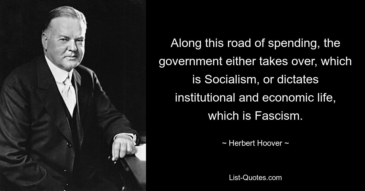 Along this road of spending, the government either takes over, which is Socialism, or dictates institutional and economic life, which is Fascism. — © Herbert Hoover