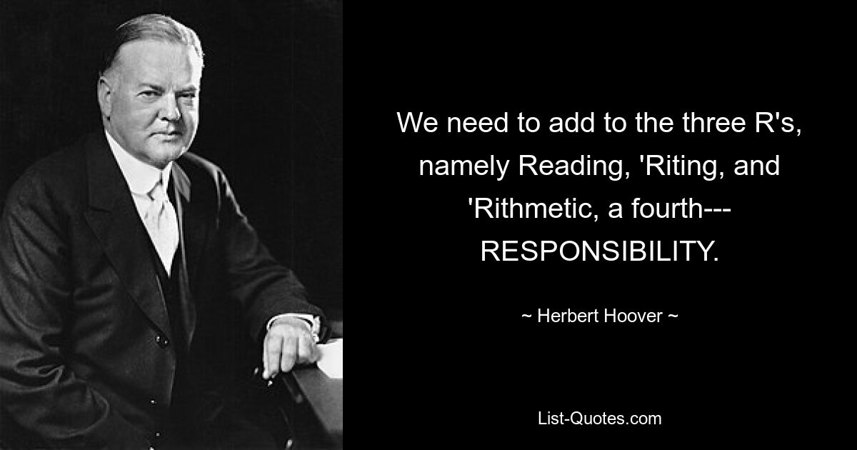 We need to add to the three R's, namely Reading, 'Riting, and 'Rithmetic, a fourth--- RESPONSIBILITY. — © Herbert Hoover