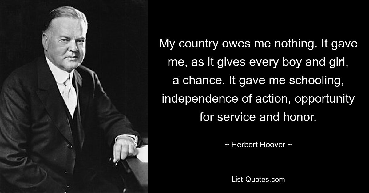 My country owes me nothing. It gave me, as it gives every boy and girl, a chance. It gave me schooling, independence of action, opportunity for service and honor. — © Herbert Hoover