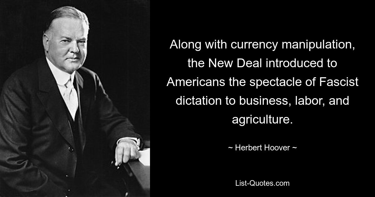 Along with currency manipulation, the New Deal introduced to Americans the spectacle of Fascist dictation to business, labor, and agriculture. — © Herbert Hoover