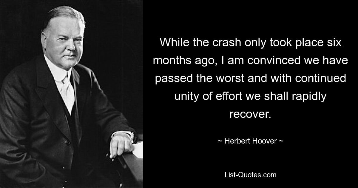 While the crash only took place six months ago, I am convinced we have passed the worst and with continued unity of effort we shall rapidly recover. — © Herbert Hoover