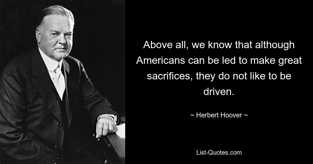 Above all, we know that although Americans can be led to make great sacrifices, they do not like to be driven. — © Herbert Hoover