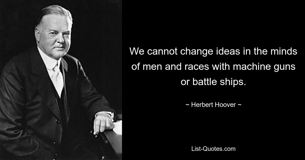 We cannot change ideas in the minds of men and races with machine guns or battle ships. — © Herbert Hoover