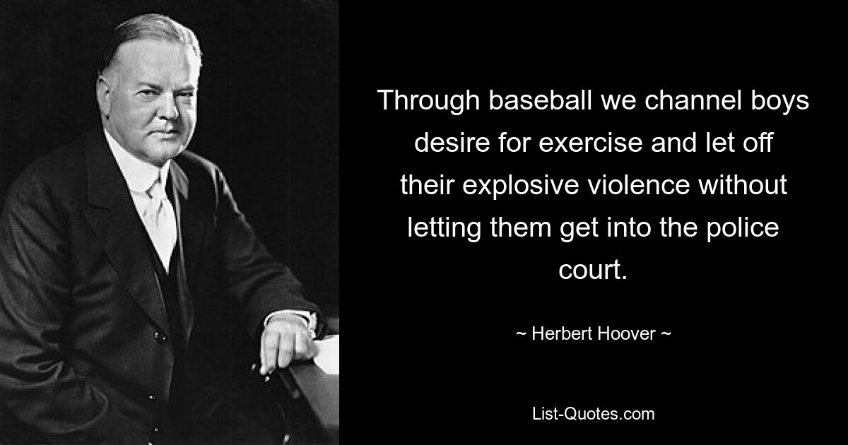 Through baseball we channel boys desire for exercise and let off their explosive violence without letting them get into the police court. — © Herbert Hoover