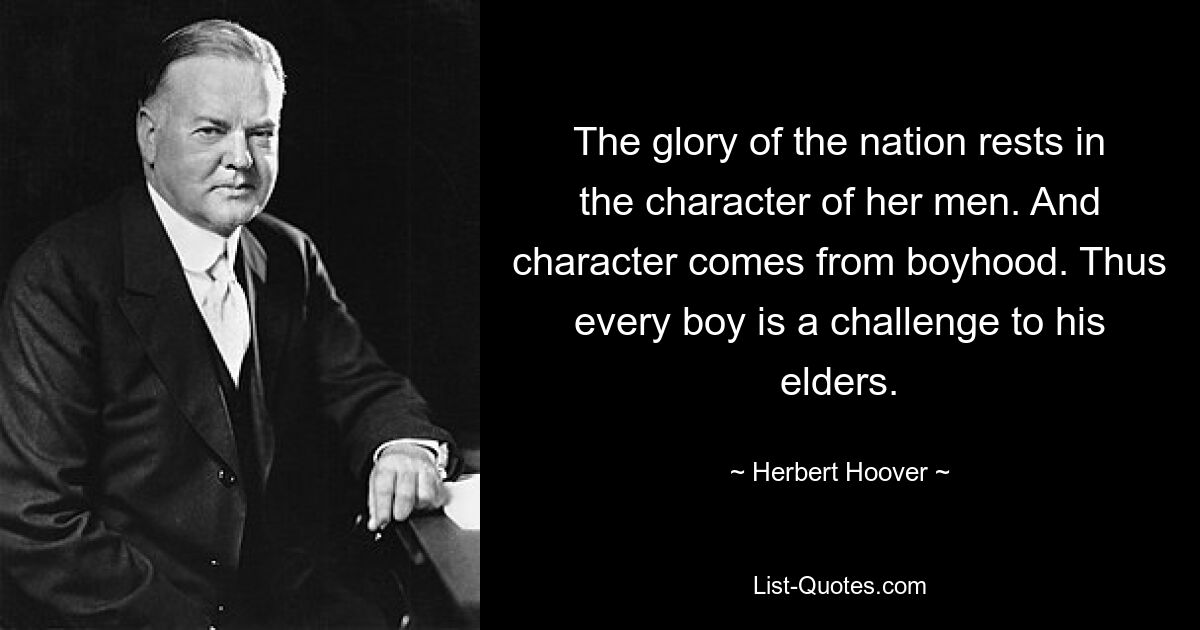 The glory of the nation rests in the character of her men. And character comes from boyhood. Thus every boy is a challenge to his elders. — © Herbert Hoover