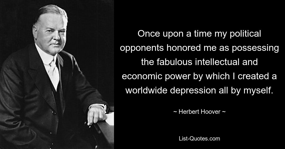 Once upon a time my political opponents honored me as possessing the fabulous intellectual and economic power by which I created a worldwide depression all by myself. — © Herbert Hoover