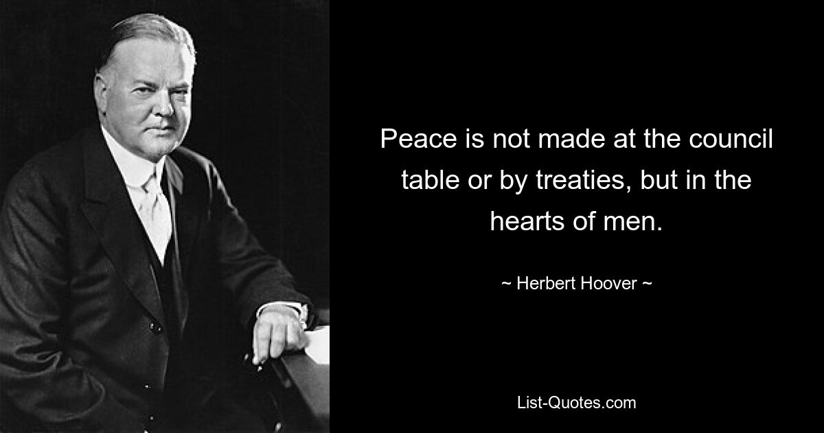 Peace is not made at the council table or by treaties, but in the hearts of men. — © Herbert Hoover