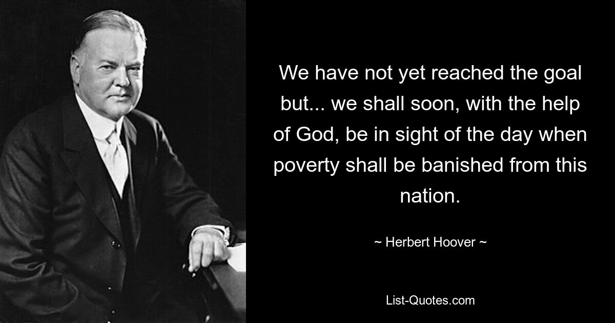 We have not yet reached the goal but... we shall soon, with the help of God, be in sight of the day when poverty shall be banished from this nation. — © Herbert Hoover