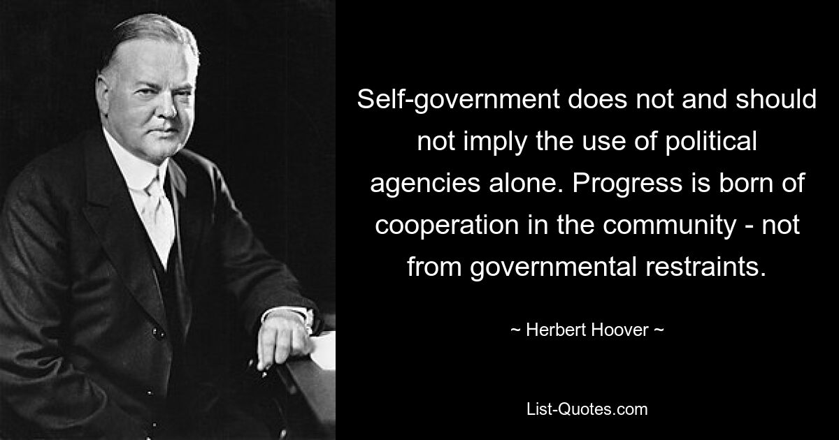 Self-government does not and should not imply the use of political agencies alone. Progress is born of cooperation in the community - not from governmental restraints. — © Herbert Hoover