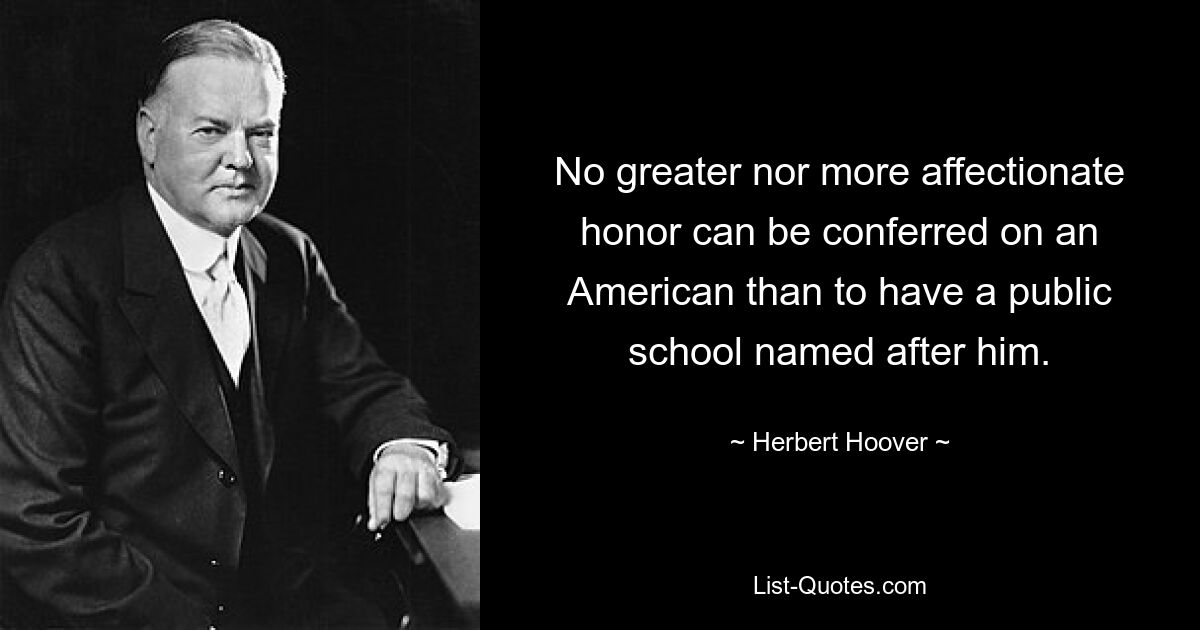 No greater nor more affectionate honor can be conferred on an American than to have a public school named after him. — © Herbert Hoover