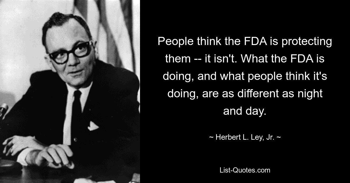 People think the FDA is protecting them -- it isn't. What the FDA is doing, and what people think it's doing, are as different as night and day. — © Herbert L. Ley, Jr.