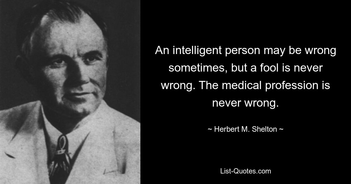 An intelligent person may be wrong sometimes, but a fool is never wrong. The medical profession is never wrong. — © Herbert M. Shelton