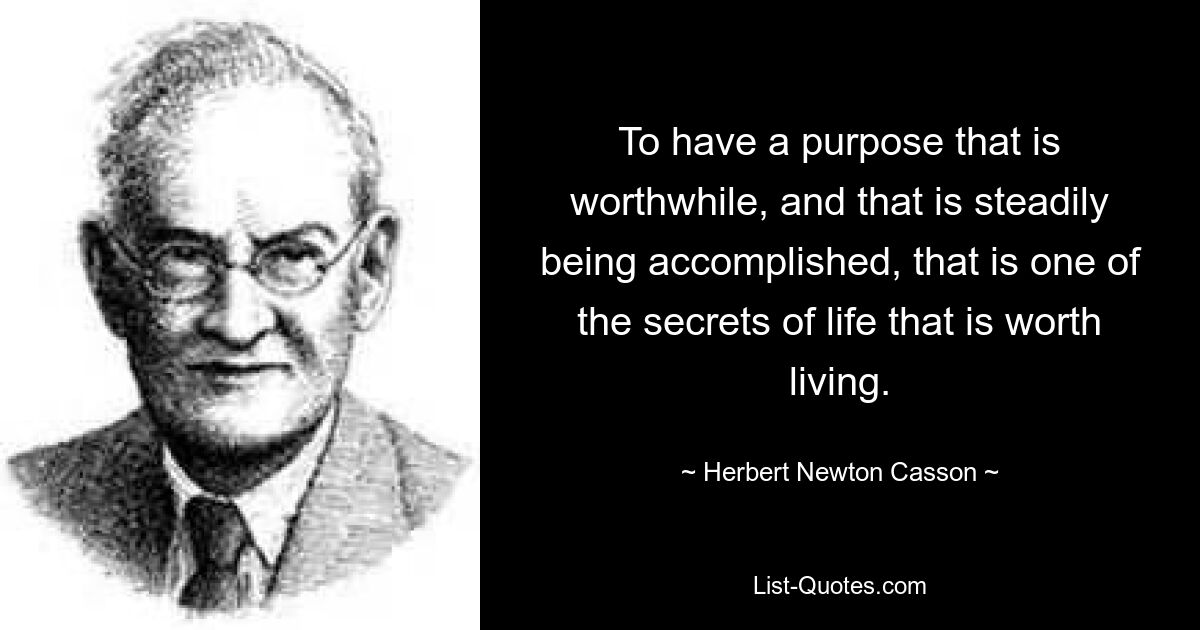 To have a purpose that is worthwhile, and that is steadily being accomplished, that is one of the secrets of life that is worth living. — © Herbert Newton Casson