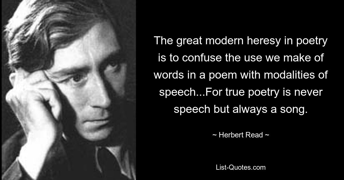 The great modern heresy in poetry is to confuse the use we make of words in a poem with modalities of speech...For true poetry is never speech but always a song. — © Herbert Read