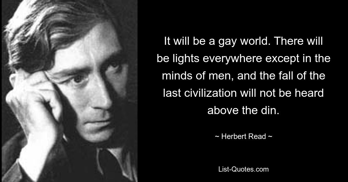 It will be a gay world. There will be lights everywhere except in the minds of men, and the fall of the last civilization will not be heard above the din. — © Herbert Read