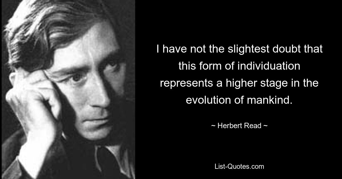 I have not the slightest doubt that this form of individuation represents a higher stage in the evolution of mankind. — © Herbert Read