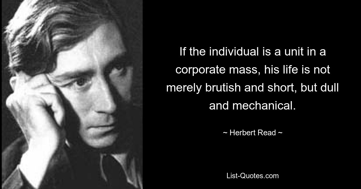 If the individual is a unit in a corporate mass, his life is not merely brutish and short, but dull and mechanical. — © Herbert Read