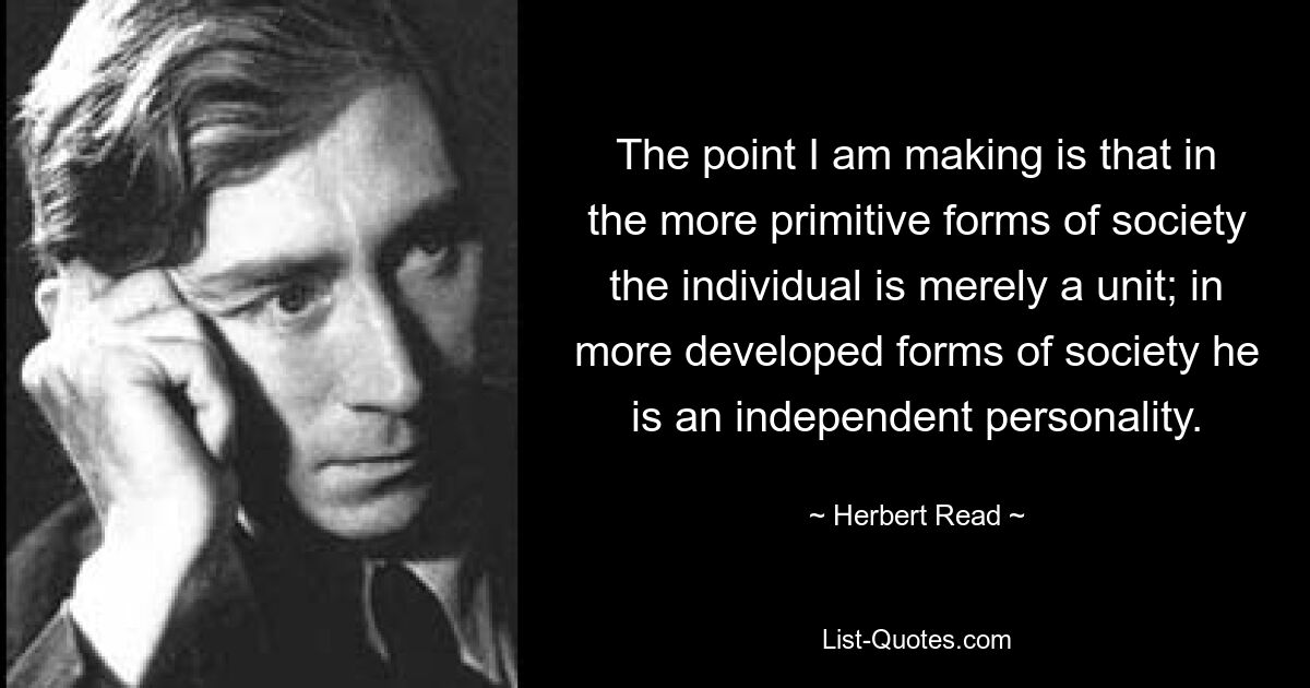 The point I am making is that in the more primitive forms of society the individual is merely a unit; in more developed forms of society he is an independent personality. — © Herbert Read