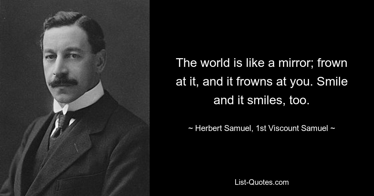 The world is like a mirror; frown at it, and it frowns at you. Smile and it smiles, too. — © Herbert Samuel, 1st Viscount Samuel