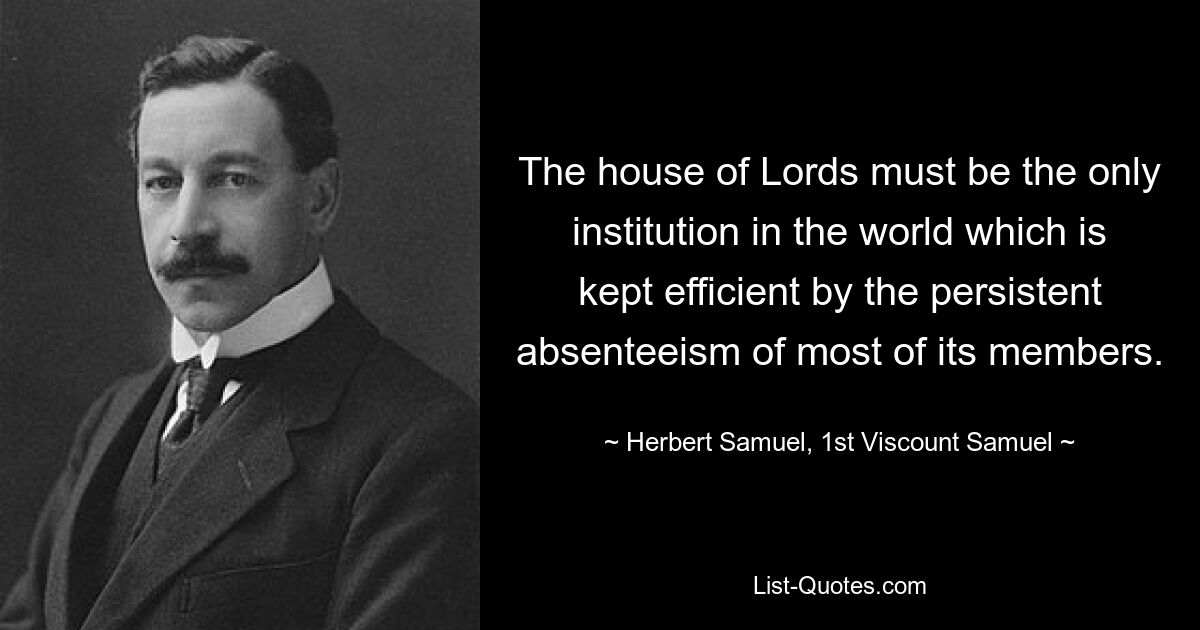 The house of Lords must be the only institution in the world which is kept efficient by the persistent absenteeism of most of its members. — © Herbert Samuel, 1st Viscount Samuel