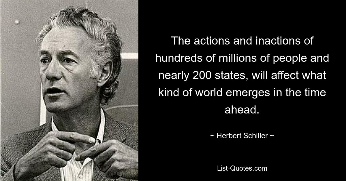 The actions and inactions of hundreds of millions of people and nearly 200 states, will affect what kind of world emerges in the time ahead. — © Herbert Schiller