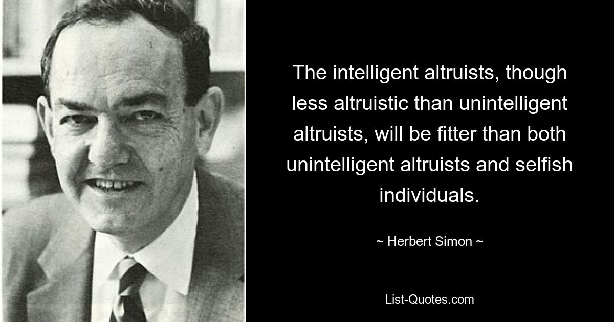 The intelligent altruists, though less altruistic than unintelligent altruists, will be fitter than both unintelligent altruists and selfish individuals. — © Herbert Simon