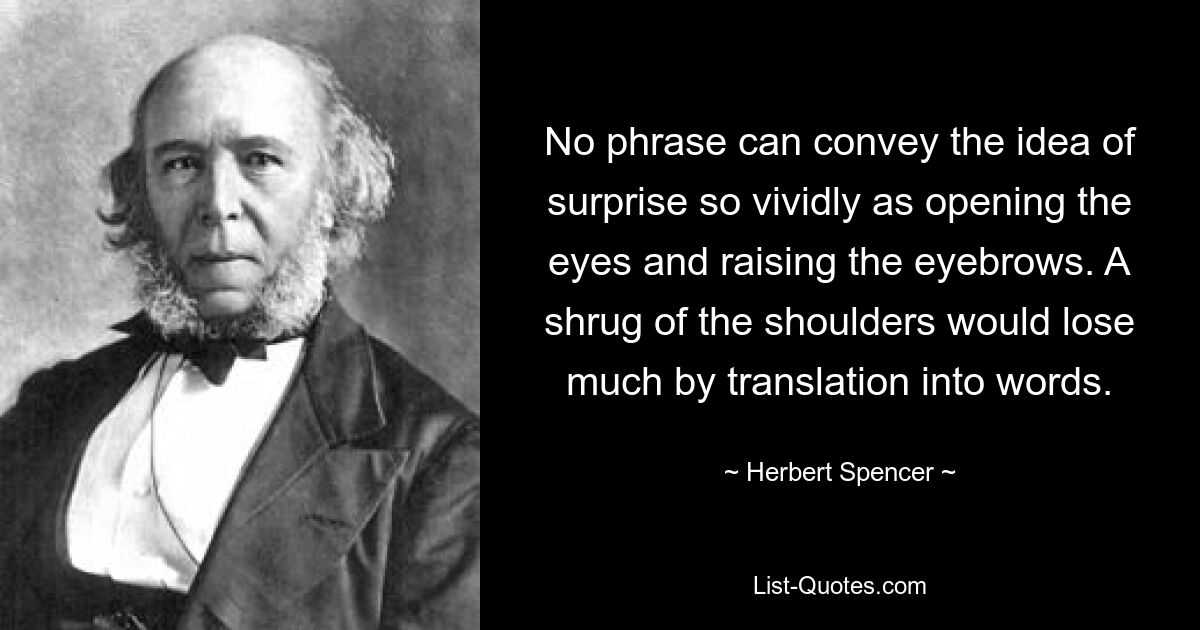 No phrase can convey the idea of surprise so vividly as opening the eyes and raising the eyebrows. A shrug of the shoulders would lose much by translation into words. — © Herbert Spencer