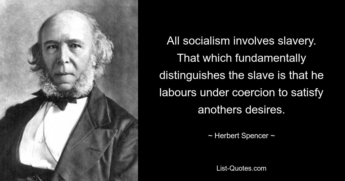 All socialism involves slavery. That which fundamentally distinguishes the slave is that he labours under coercion to satisfy anothers desires. — © Herbert Spencer