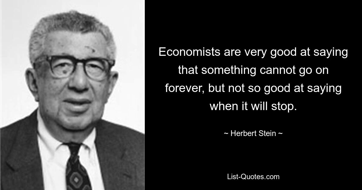 Economists are very good at saying that something cannot go on forever, but not so good at saying when it will stop. — © Herbert Stein