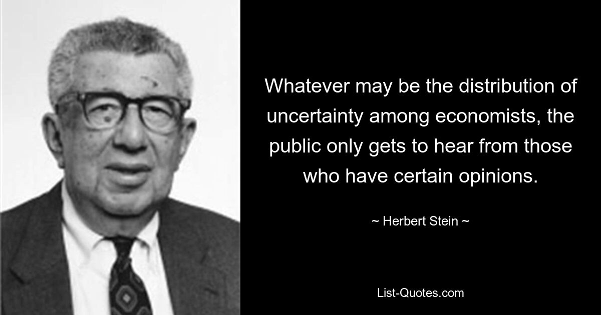 Whatever may be the distribution of uncertainty among economists, the public only gets to hear from those who have certain opinions. — © Herbert Stein