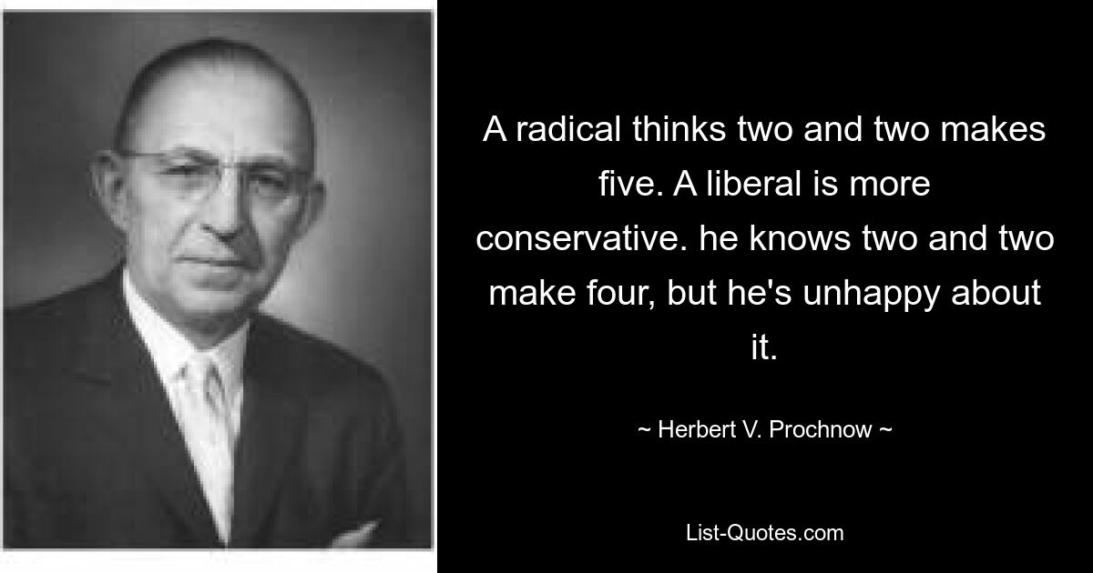 A radical thinks two and two makes five. A liberal is more conservative. he knows two and two make four, but he's unhappy about it. — © Herbert V. Prochnow