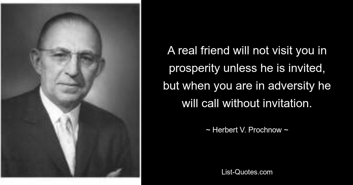 A real friend will not visit you in prosperity unless he is invited, but when you are in adversity he will call without invitation. — © Herbert V. Prochnow