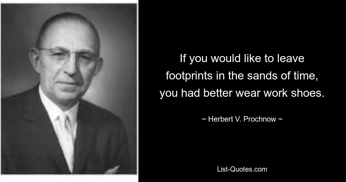 If you would like to leave footprints in the sands of time, you had better wear work shoes. — © Herbert V. Prochnow