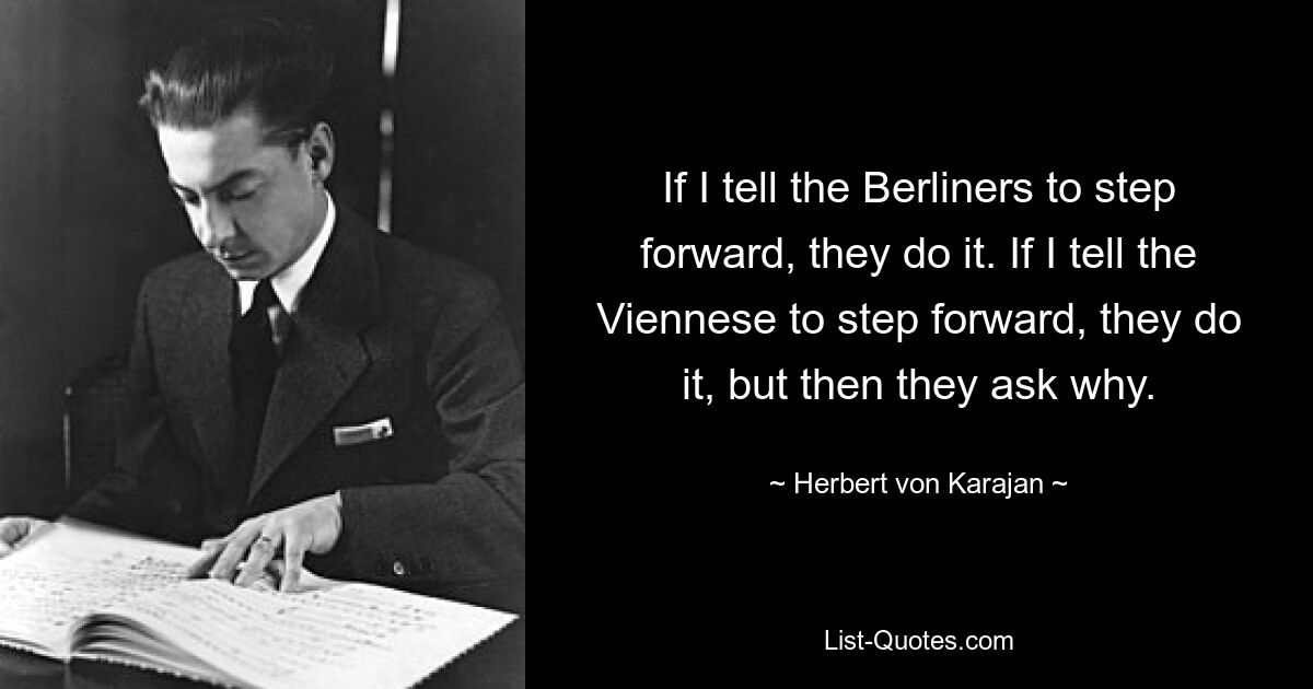 If I tell the Berliners to step forward, they do it. If I tell the Viennese to step forward, they do it, but then they ask why. — © Herbert von Karajan