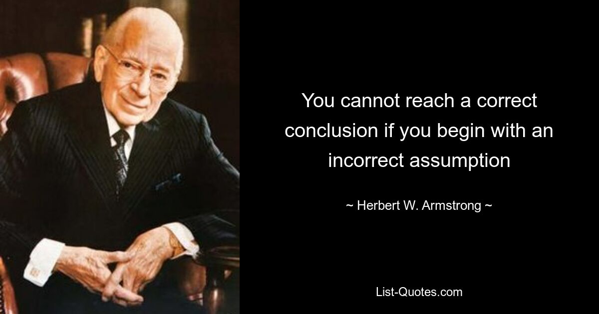 You cannot reach a correct conclusion if you begin with an incorrect assumption — © Herbert W. Armstrong