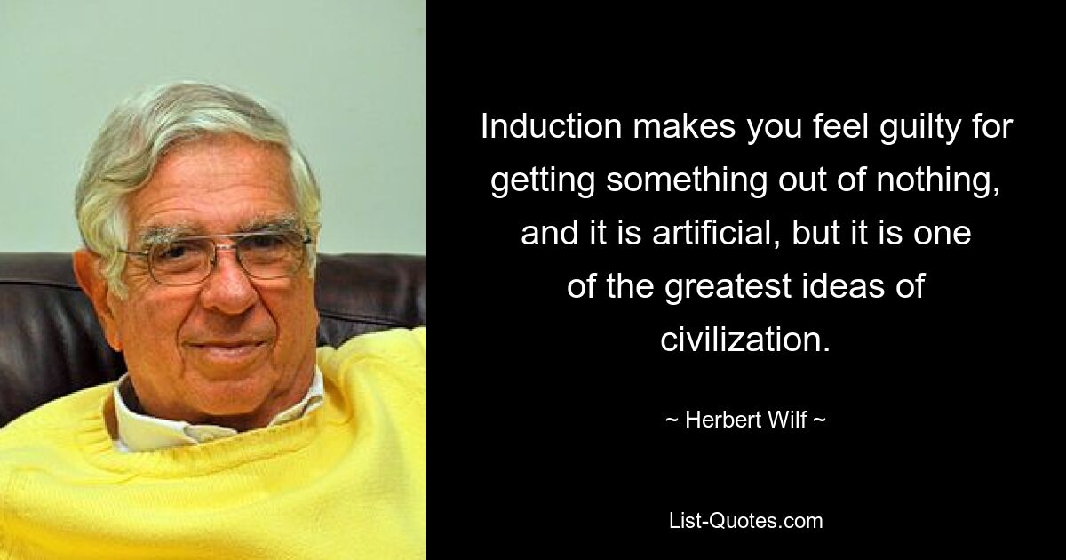 Induction makes you feel guilty for getting something out of nothing, and it is artificial, but it is one of the greatest ideas of civilization. — © Herbert Wilf