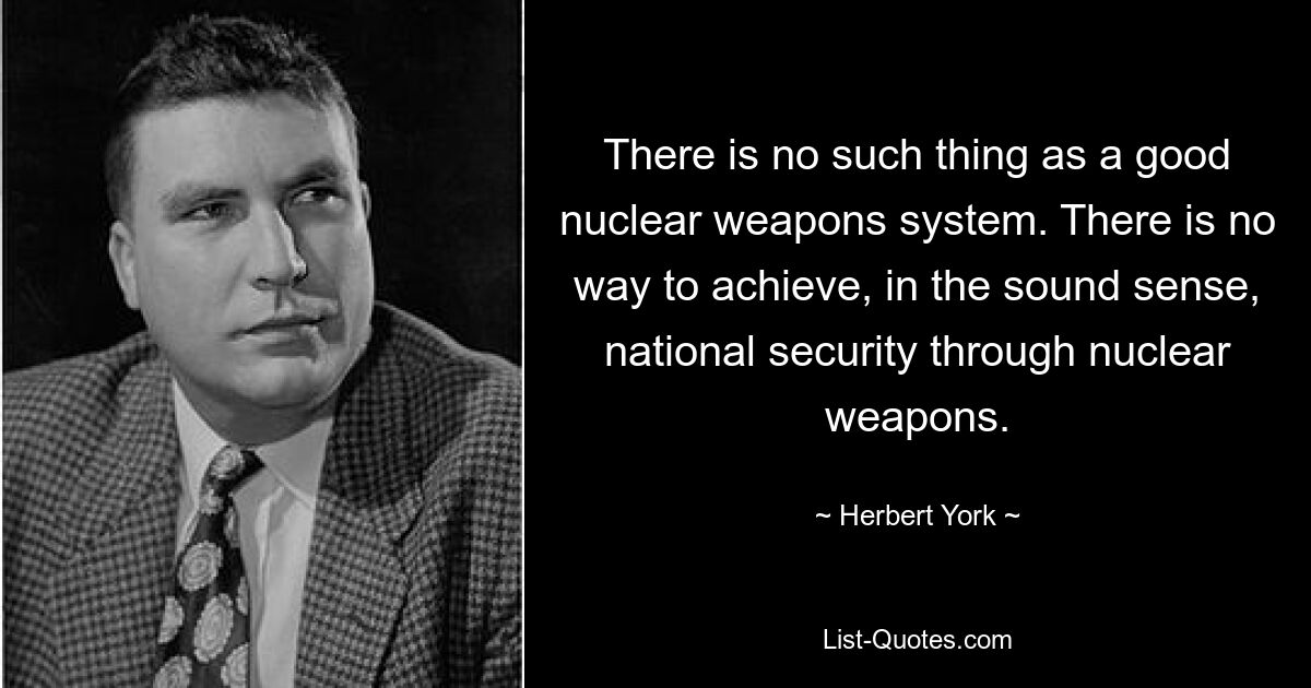 There is no such thing as a good nuclear weapons system. There is no way to achieve, in the sound sense, national security through nuclear weapons. — © Herbert York