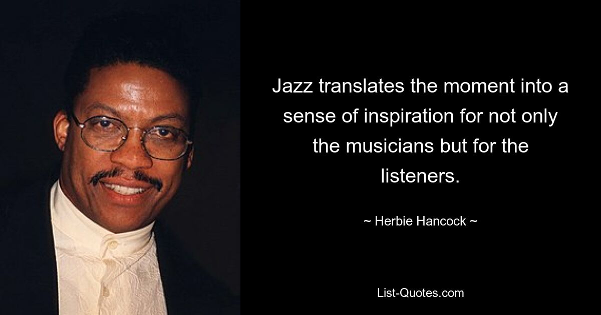 Jazz translates the moment into a sense of inspiration for not only the musicians but for the listeners. — © Herbie Hancock