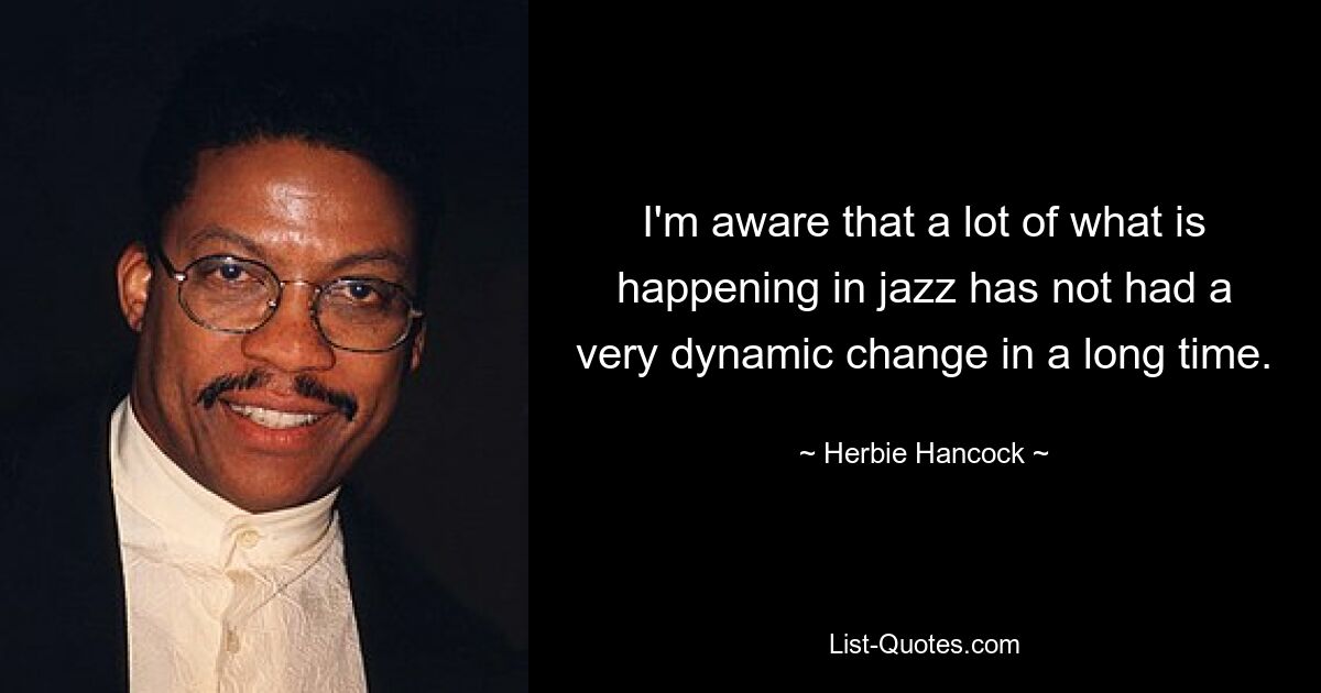 I'm aware that a lot of what is happening in jazz has not had a very dynamic change in a long time. — © Herbie Hancock