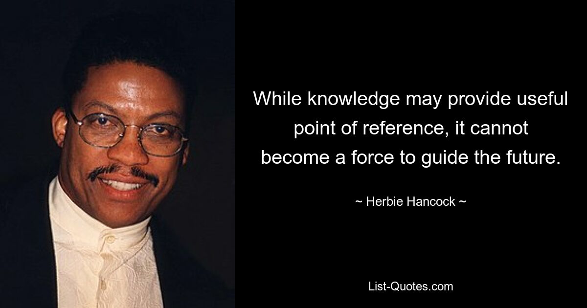 While knowledge may provide useful point of reference, it cannot become a force to guide the future. — © Herbie Hancock